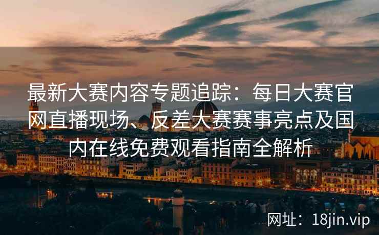 最新大赛内容专题追踪：每日大赛官网直播现场、反差大赛赛事亮点及国内在线免费观看指南全解析