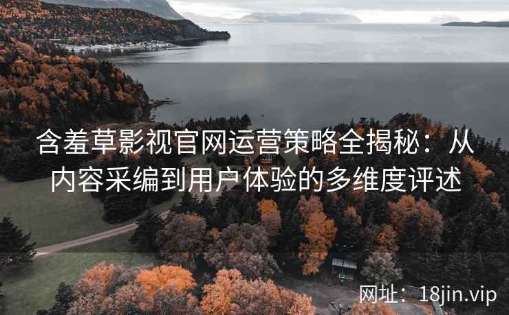 含羞草影视官网运营策略全揭秘：从内容采编到用户体验的多维度评述