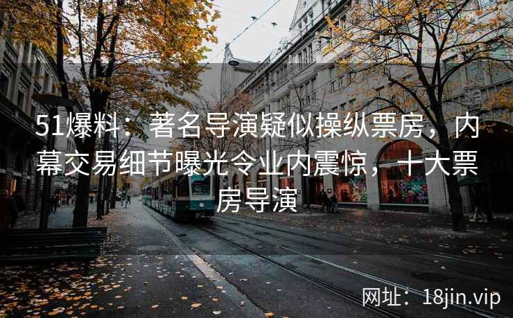 51爆料：著名导演疑似操纵票房，内幕交易细节曝光令业内震惊，十大票房导演