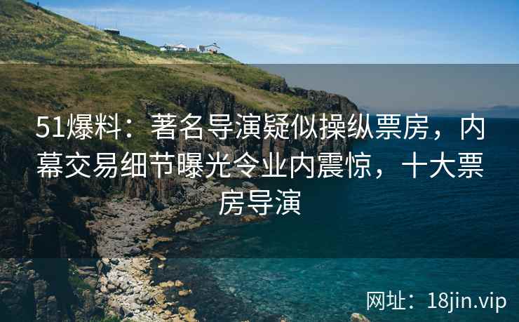51爆料：著名导演疑似操纵票房，内幕交易细节曝光令业内震惊，十大票房导演