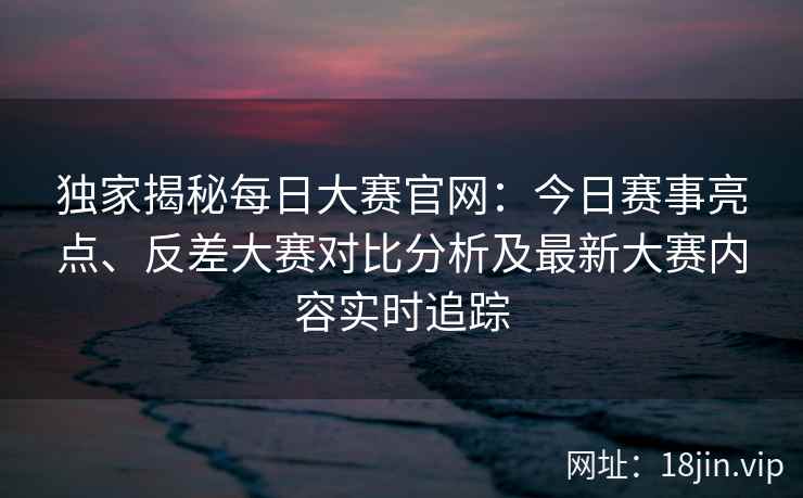 独家揭秘每日大赛官网：今日赛事亮点、反差大赛对比分析及最新大赛内容实时追踪