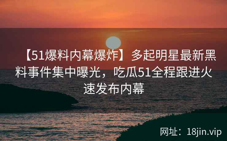 【51爆料内幕爆炸】多起明星最新黑料事件集中曝光，吃瓜51全程跟进火速发布内幕