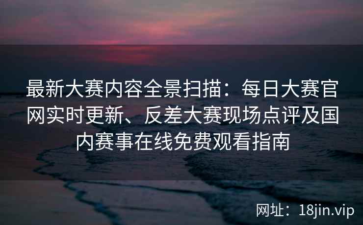 最新大赛内容全景扫描：每日大赛官网实时更新、反差大赛现场点评及国内赛事在线免费观看指南