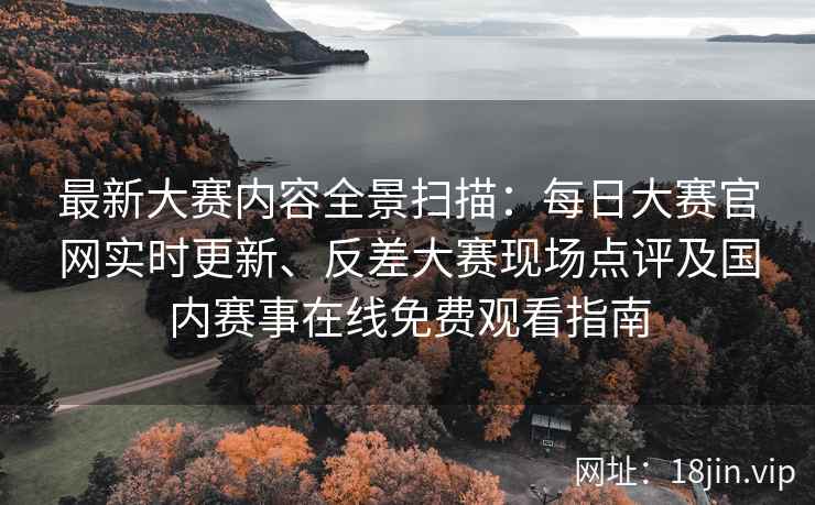 最新大赛内容全景扫描：每日大赛官网实时更新、反差大赛现场点评及国内赛事在线免费观看指南