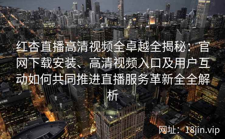红杏直播高清视频全卓越全揭秘：官网下载安装、高清视频入口及用户互动如何共同推进直播服务革新全全解析