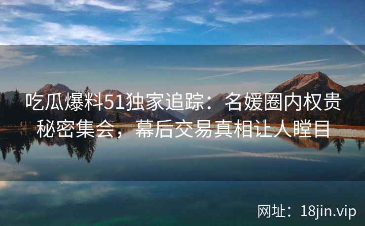 吃瓜爆料51独家追踪：名媛圈内权贵秘密集会，幕后交易真相让人瞠目