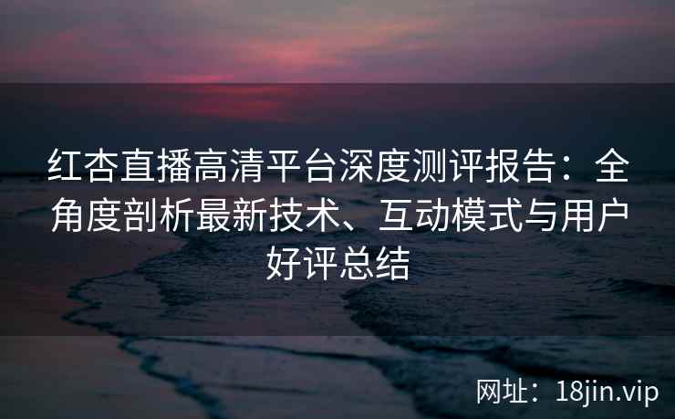 红杏直播高清平台深度测评报告：全角度剖析最新技术、互动模式与用户好评总结