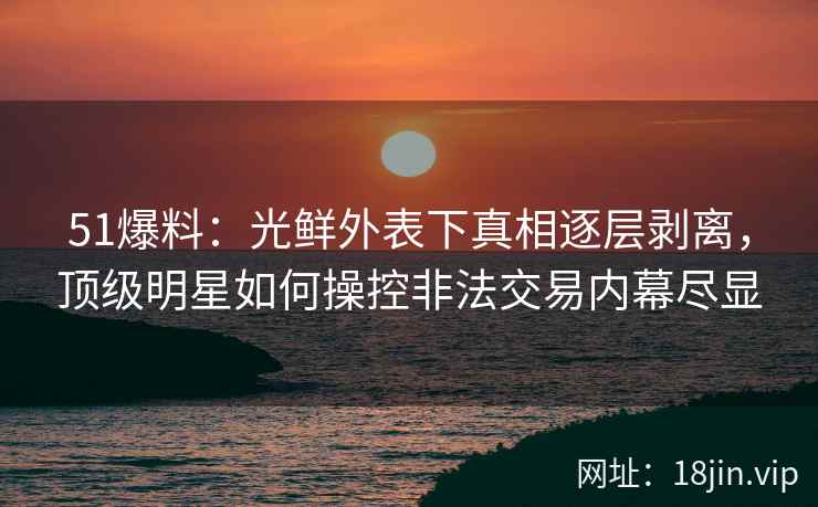 51爆料：光鲜外表下真相逐层剥离，顶级明星如何操控非法交易内幕尽显