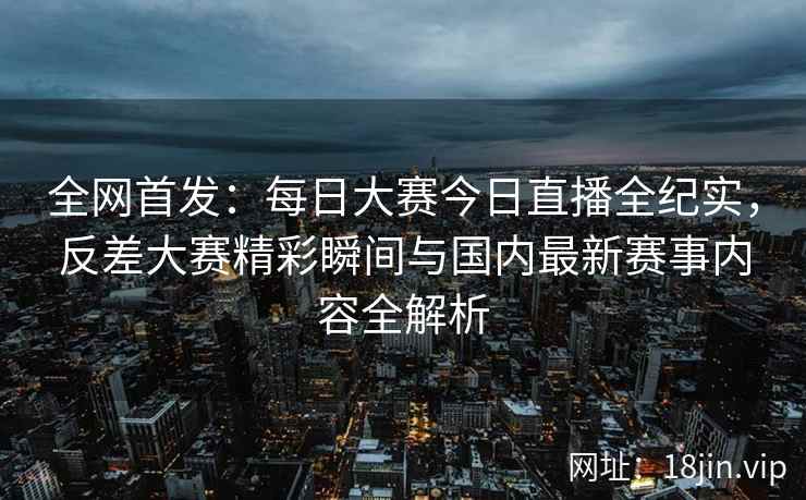 全网首发：每日大赛今日直播全纪实，反差大赛精彩瞬间与国内最新赛事内容全解析