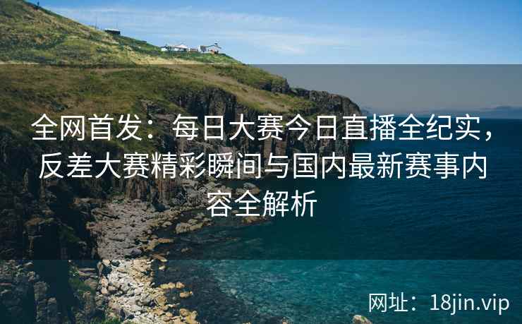 全网首发：每日大赛今日直播全纪实，反差大赛精彩瞬间与国内最新赛事内容全解析
