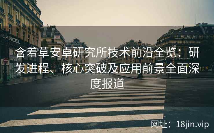 含羞草安卓研究所技术前沿全览：研发进程、核心突破及应用前景全面深度报道