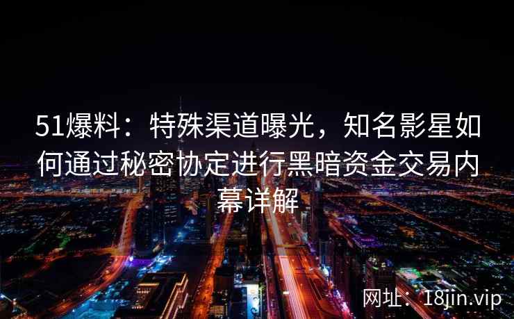 51爆料：特殊渠道曝光，知名影星如何通过秘密协定进行黑暗资金交易内幕详解