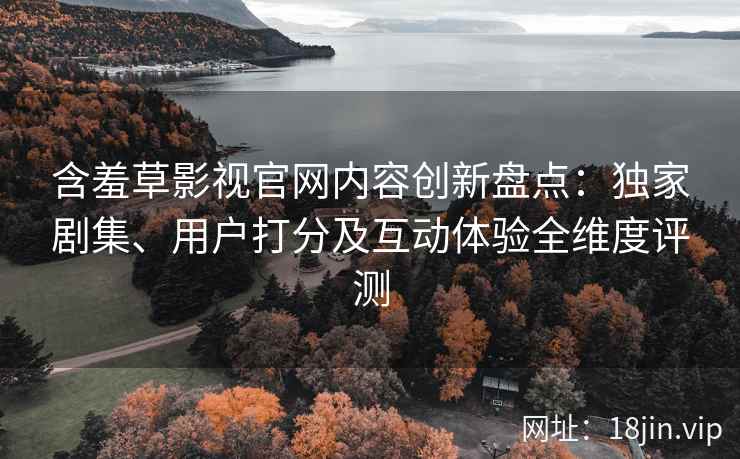 含羞草影视官网内容创新盘点：独家剧集、用户打分及互动体验全维度评测