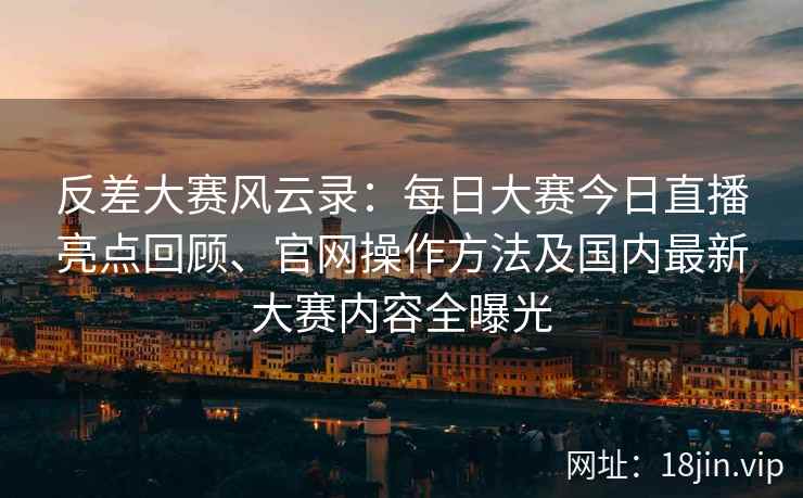 反差大赛风云录：每日大赛今日直播亮点回顾、官网操作方法及国内最新大赛内容全曝光