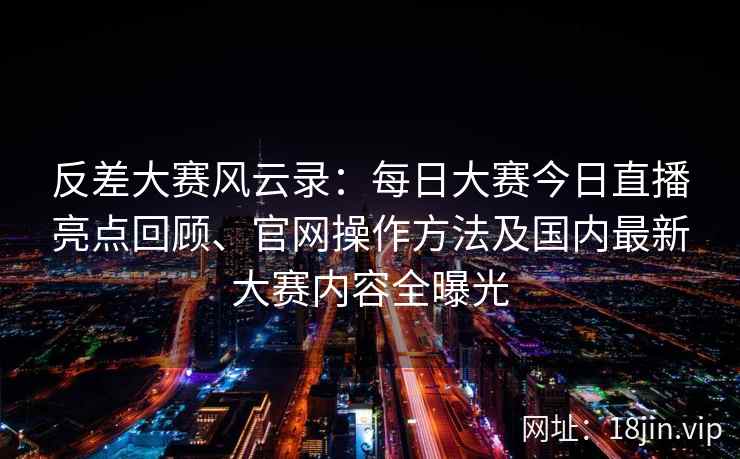 反差大赛风云录：每日大赛今日直播亮点回顾、官网操作方法及国内最新大赛内容全曝光