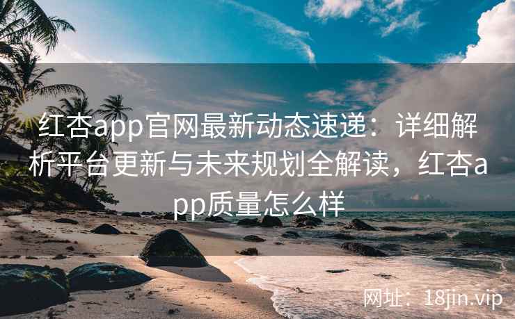 红杏app官网最新动态速递：详细解析平台更新与未来规划全解读，红杏app质量怎么样