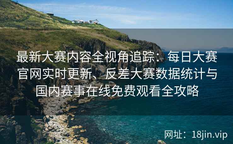 最新大赛内容全视角追踪：每日大赛官网实时更新、反差大赛数据统计与国内赛事在线免费观看全攻略