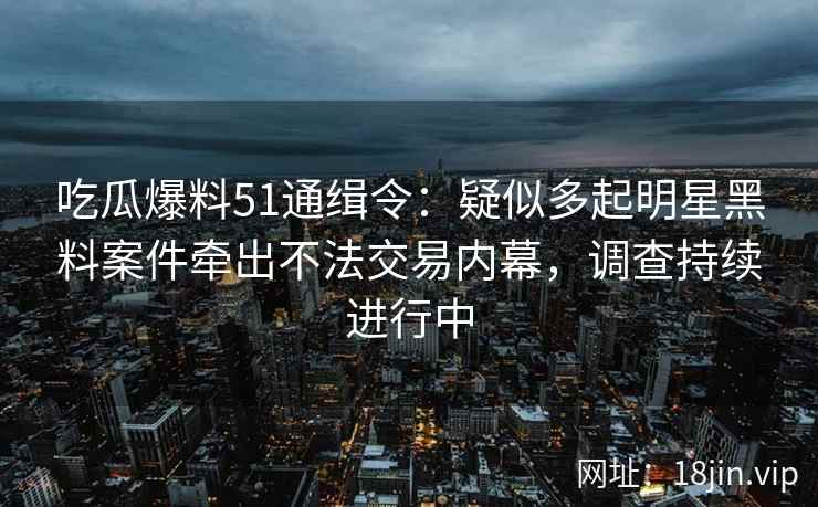 吃瓜爆料51通缉令：疑似多起明星黑料案件牵出不法交易内幕，调查持续进行中