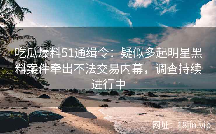吃瓜爆料51通缉令：疑似多起明星黑料案件牵出不法交易内幕，调查持续进行中