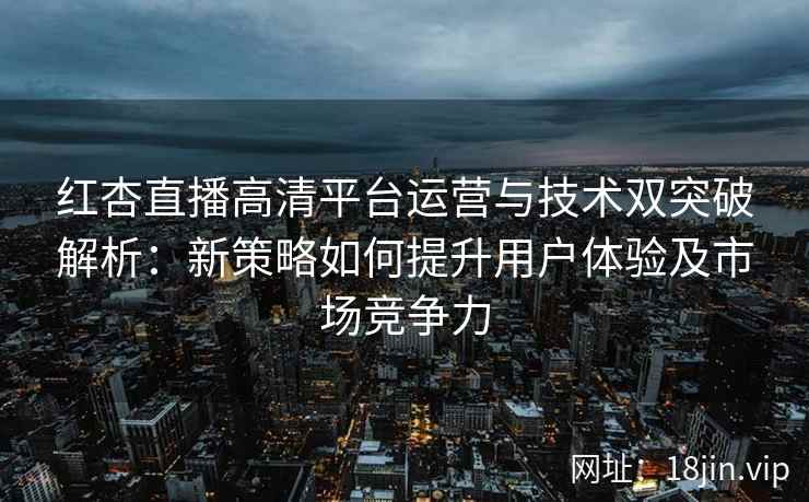 红杏直播高清平台运营与技术双突破解析：新策略如何提升用户体验及市场竞争力
