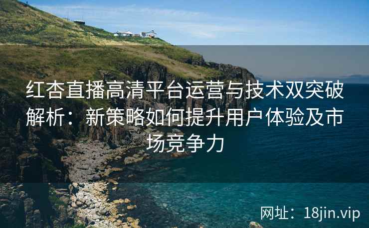 红杏直播高清平台运营与技术双突破解析：新策略如何提升用户体验及市场竞争力