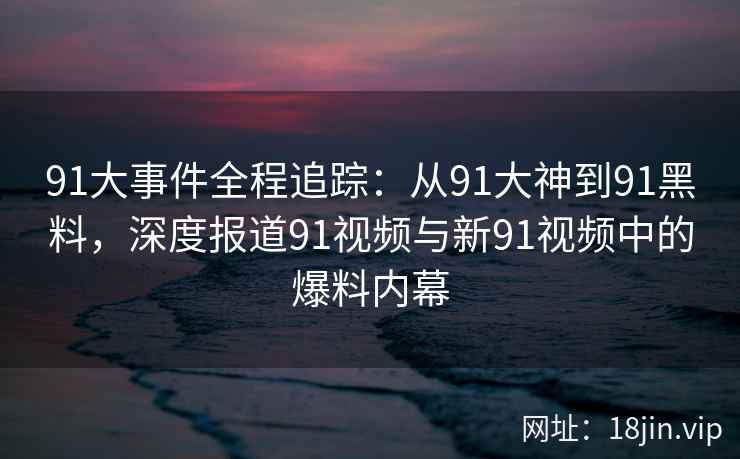 91大事件全程追踪：从91大神到91黑料，深度报道91视频与新91视频中的爆料内幕