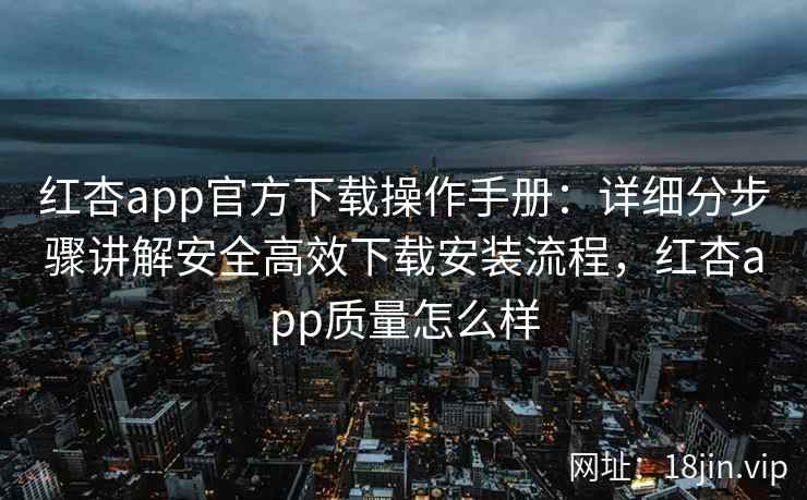 红杏app官方下载操作手册：详细分步骤讲解安全高效下载安装流程，红杏app质量怎么样