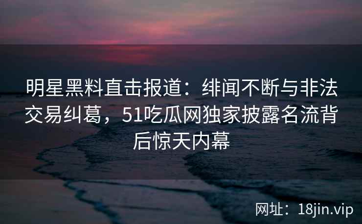 明星黑料直击报道：绯闻不断与非法交易纠葛，51吃瓜网独家披露名流背后惊天内幕