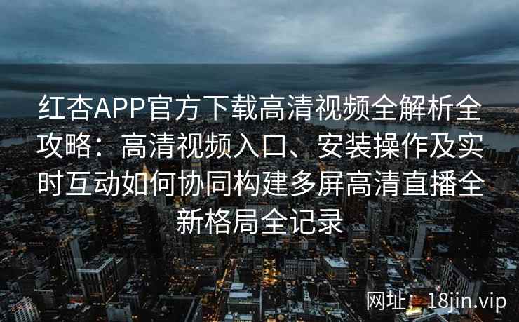 红杏APP官方下载高清视频全解析全攻略：高清视频入口、安装操作及实时互动如何协同构建多屏高清直播全新格局全记录