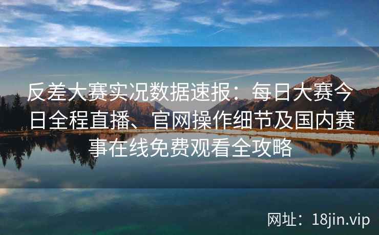 反差大赛实况数据速报：每日大赛今日全程直播、官网操作细节及国内赛事在线免费观看全攻略