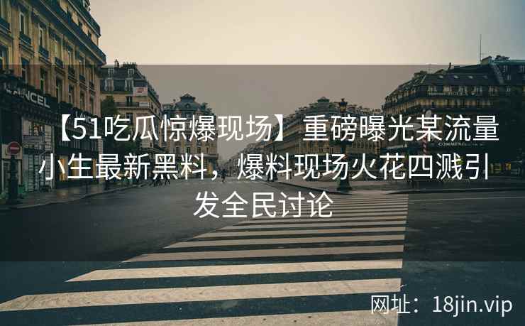 【51吃瓜惊爆现场】重磅曝光某流量小生最新黑料，爆料现场火花四溅引发全民讨论