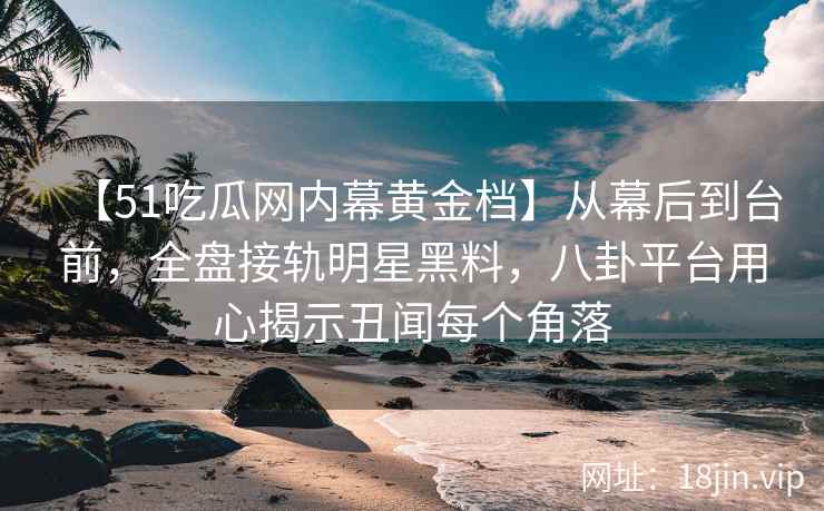 【51吃瓜网内幕黄金档】从幕后到台前，全盘接轨明星黑料，八卦平台用心揭示丑闻每个角落