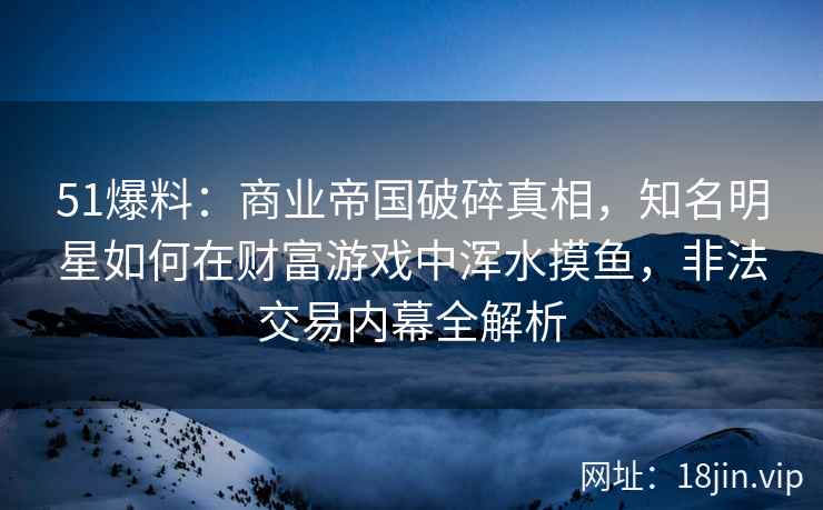 51爆料：商业帝国破碎真相，知名明星如何在财富游戏中浑水摸鱼，非法交易内幕全解析