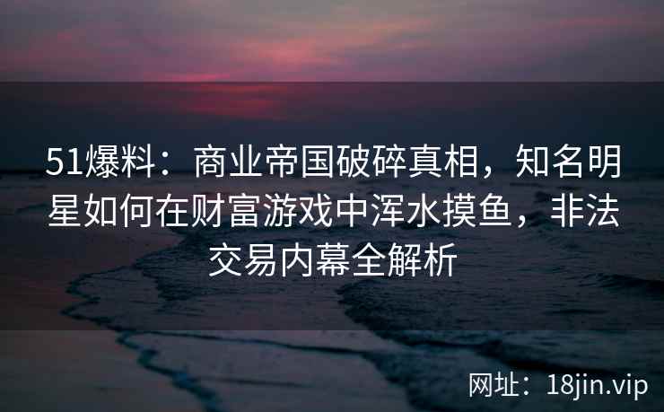51爆料：商业帝国破碎真相，知名明星如何在财富游戏中浑水摸鱼，非法交易内幕全解析