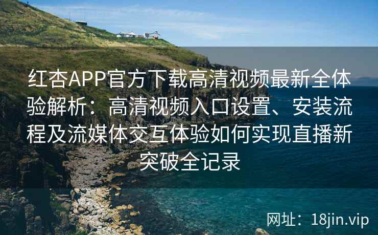 红杏APP官方下载高清视频最新全体验解析：高清视频入口设置、安装流程及流媒体交互体验如何实现直播新突破全记录