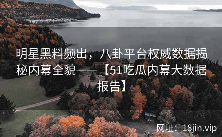 明星黑料频出，八卦平台权威数据揭秘内幕全貌——【51吃瓜内幕大数据报告】