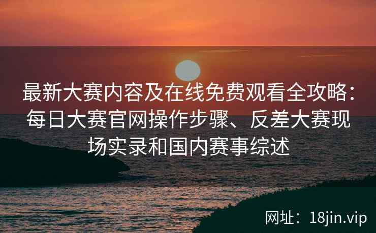 最新大赛内容及在线免费观看全攻略：每日大赛官网操作步骤、反差大赛现场实录和国内赛事综述