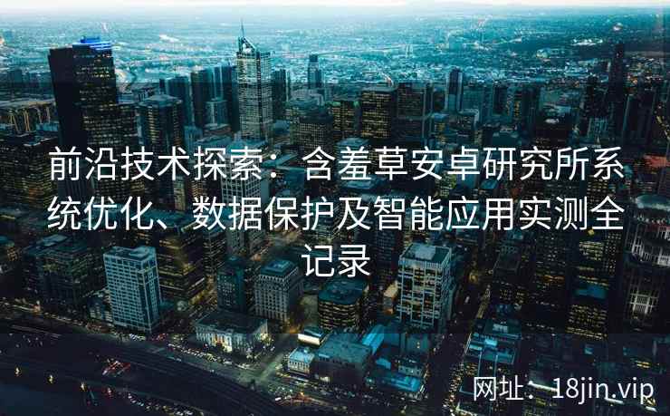 前沿技术探索：含羞草安卓研究所系统优化、数据保护及智能应用实测全记录