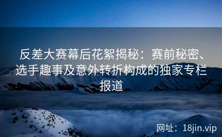 反差大赛幕后花絮揭秘：赛前秘密、选手趣事及意外转折构成的独家专栏报道