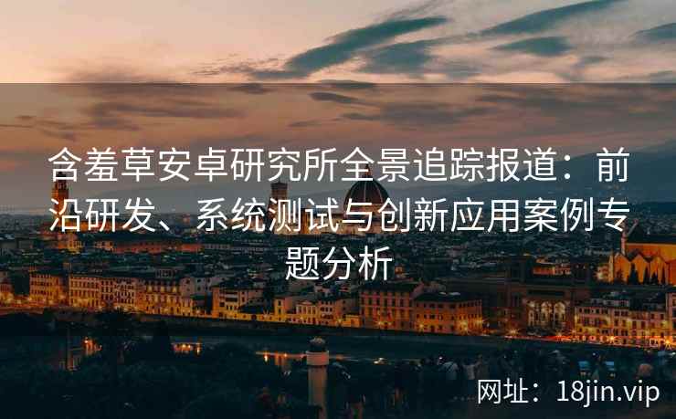 含羞草安卓研究所全景追踪报道：前沿研发、系统测试与创新应用案例专题分析