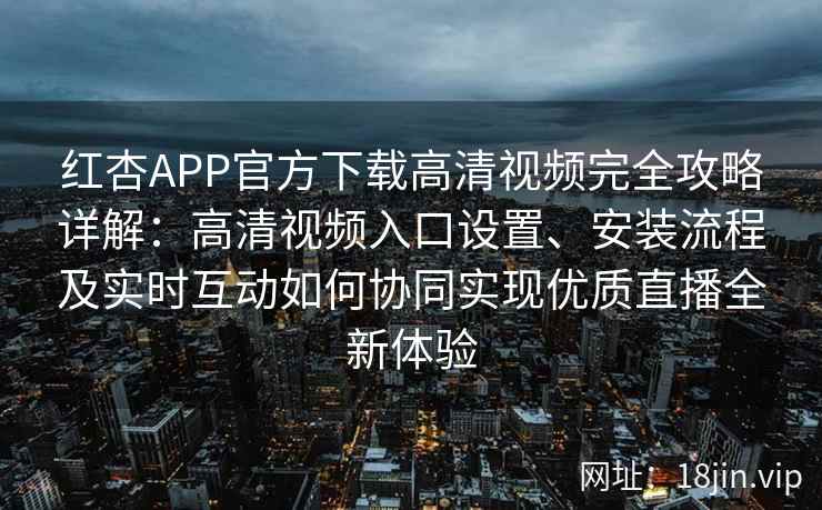 红杏APP官方下载高清视频完全攻略详解：高清视频入口设置、安装流程及实时互动如何协同实现优质直播全新体验