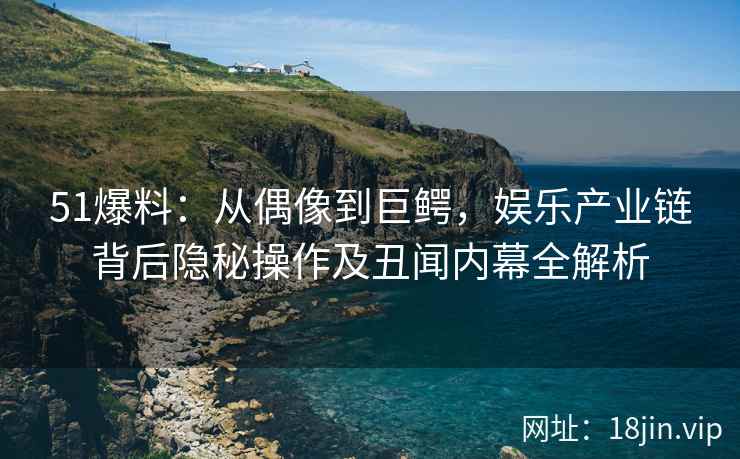 51爆料：从偶像到巨鳄，娱乐产业链背后隐秘操作及丑闻内幕全解析