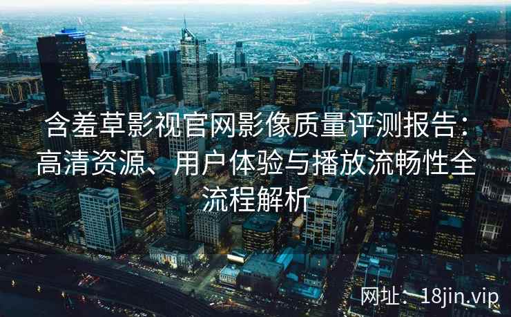 含羞草影视官网影像质量评测报告：高清资源、用户体验与播放流畅性全流程解析