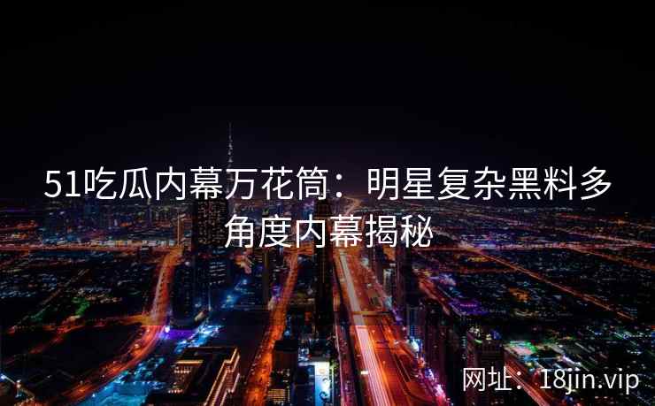 51吃瓜内幕万花筒：明星复杂黑料多角度内幕揭秘