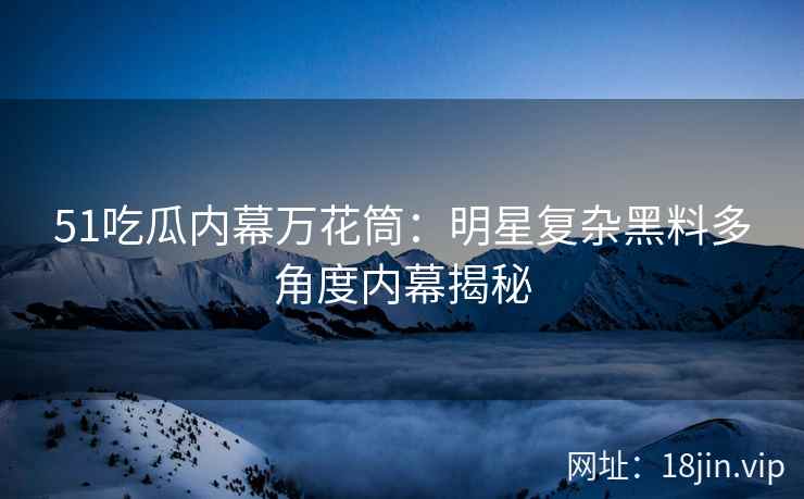 51吃瓜内幕万花筒：明星复杂黑料多角度内幕揭秘