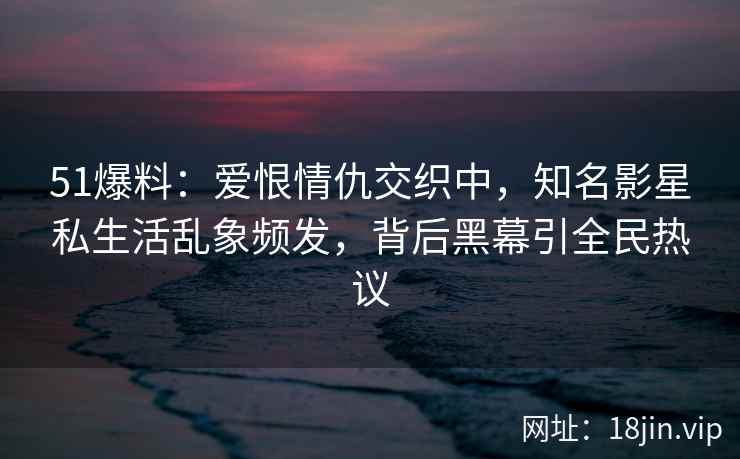 51爆料：爱恨情仇交织中，知名影星私生活乱象频发，背后黑幕引全民热议