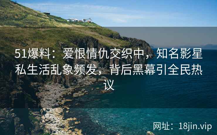 51爆料：爱恨情仇交织中，知名影星私生活乱象频发，背后黑幕引全民热议