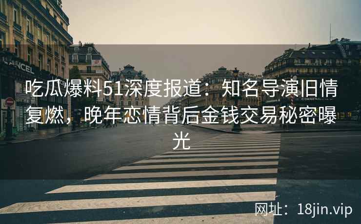 吃瓜爆料51深度报道：知名导演旧情复燃，晚年恋情背后金钱交易秘密曝光