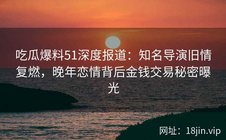 吃瓜爆料51深度报道：知名导演旧情复燃，晚年恋情背后金钱交易秘密曝光