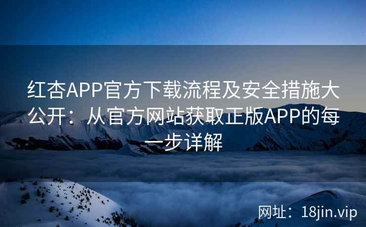 红杏APP官方下载流程及安全措施大公开：从官方网站获取正版APP的每一步详解
